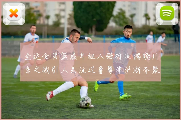 全运会男篮成年组八强对决揭晓川京之战引人关注辽鲁粤津沪浙齐聚争冠之路