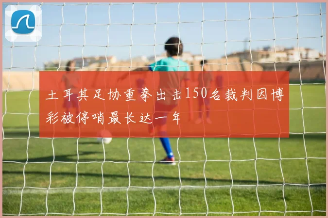 土耳其足协重拳出击150名裁判因博彩被停哨最长达一年