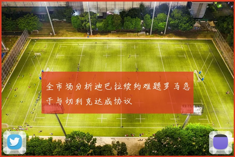 全市场分析迪巴拉续约难题罗马急于与切利克达成协议
