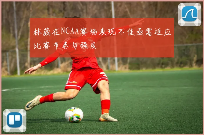 林葳在NCAA赛场表现不佳亟需适应比赛节奏与强度