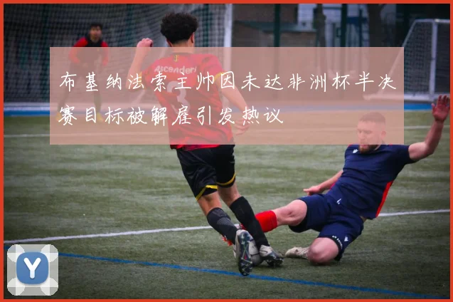 布基纳法索主帅因未达非洲杯半决赛目标被解雇引发热议