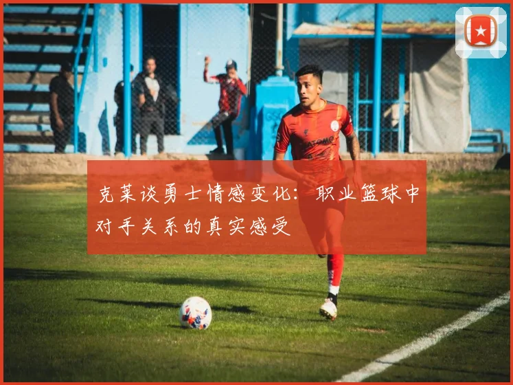 克莱谈勇士情感变化：职业篮球中对手关系的真实感受