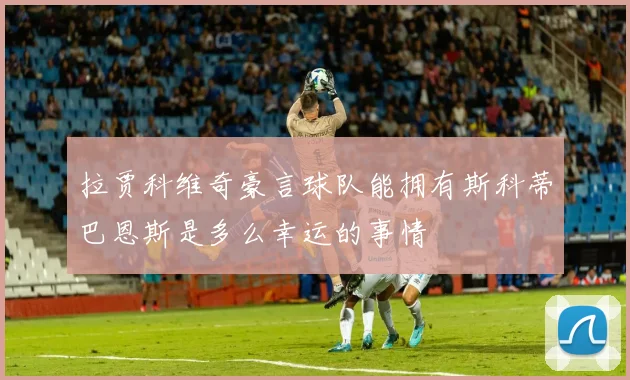 拉贾科维奇豪言球队能拥有斯科蒂巴恩斯是多么幸运的事情