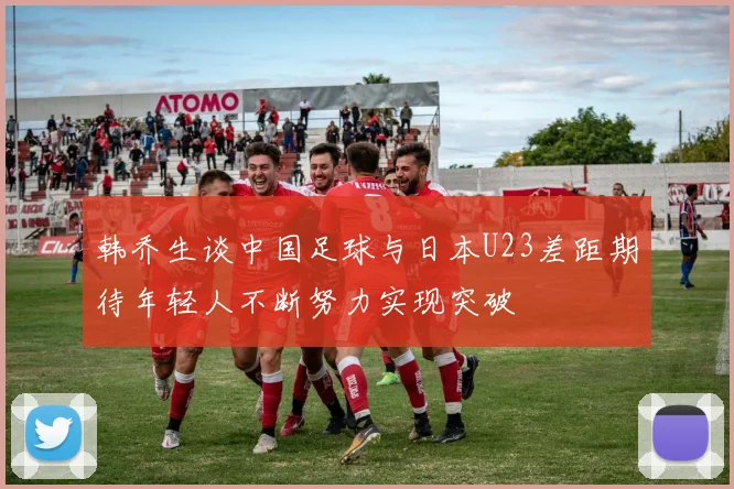 韩乔生谈中国足球与日本U23差距期待年轻人不断努力实现突破