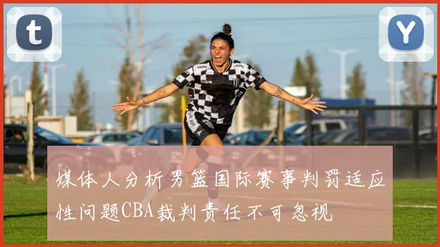 媒体人分析男篮国际赛事判罚适应性问题CBA裁判责任不可忽视