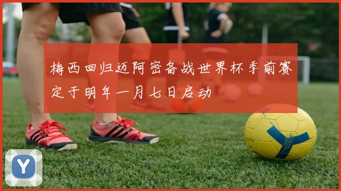 梅西回归迈阿密备战世界杯季前赛定于明年一月七日启动