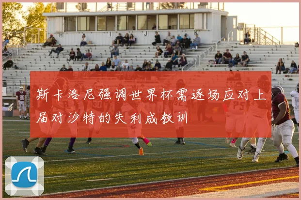 斯卡洛尼强调世界杯需逐场应对上届对沙特的失利成教训