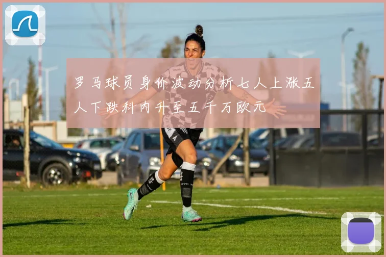 罗马球员身价波动分析七人上涨五人下跌科内升至五千万欧元