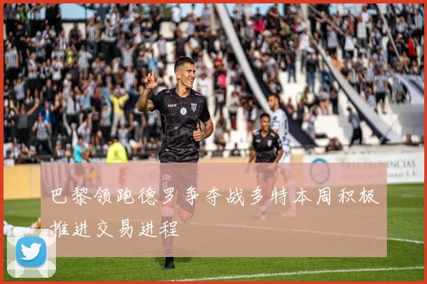 巴黎领跑德罗争夺战多特本周积极推进交易进程