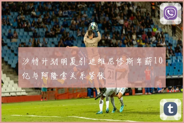 沙特计划明夏引进维尼修斯年薪10亿与阿隆索关系紧张