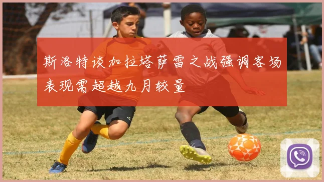 斯洛特谈加拉塔萨雷之战强调客场表现需超越九月较量