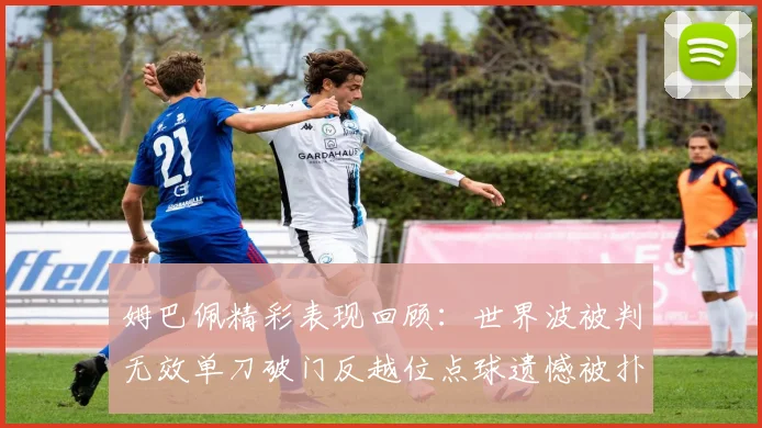 姆巴佩精彩表现回顾：世界波被判无效单刀破门反越位点球遗憾被扑救