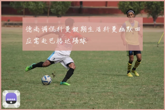 德尚调侃科曼假期生活科曼幽默回应需赴巴格达踢球