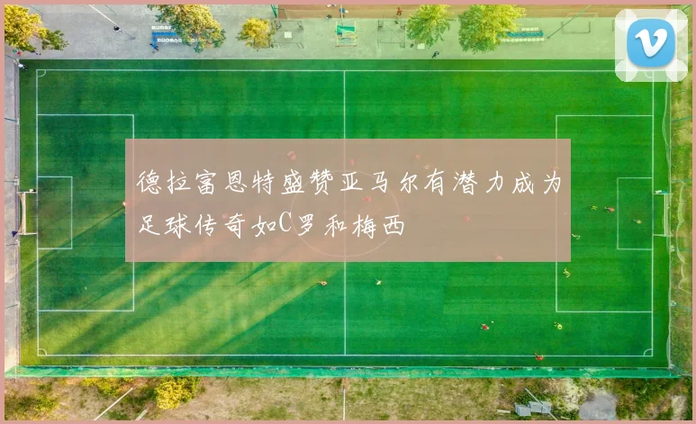 德拉富恩特盛赞亚马尔有潜力成为足球传奇如C罗和梅西