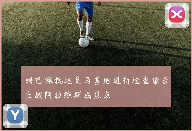 姆巴佩抵达皇马基地进行检查能否出战阿拉维斯成焦点