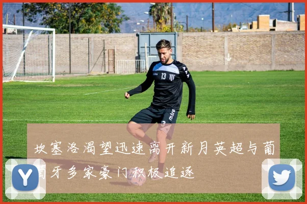 坎塞洛渴望迅速离开新月英超与葡萄牙多家豪门积极追逐