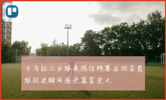 卡马拉三分球表现惊艳赛后坦言首球投进瞬间感受篮筐变大