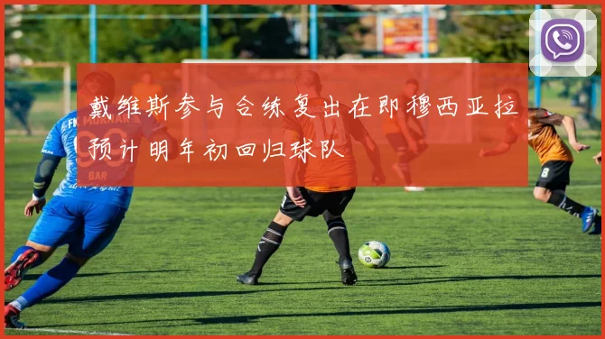 戴维斯参与合练复出在即穆西亚拉预计明年初回归球队