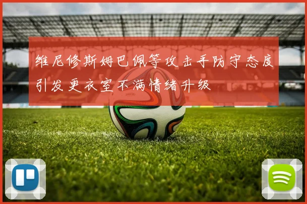 维尼修斯姆巴佩等攻击手防守态度引发更衣室不满情绪升级