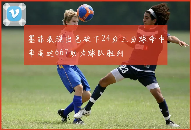 墨菲表现出色砍下24分三分球命中率高达667助力球队胜利