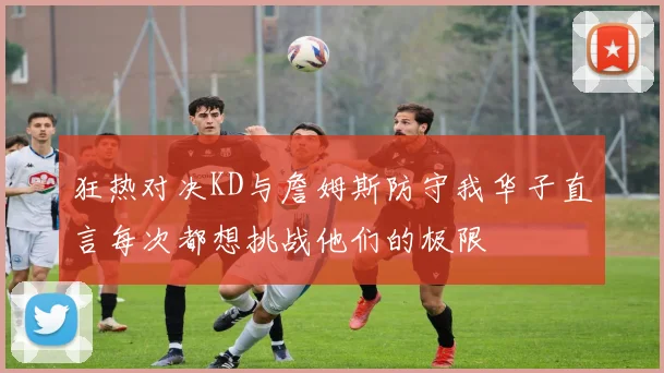 狂热对决KD与詹姆斯防守我华子直言每次都想挑战他们的极限
