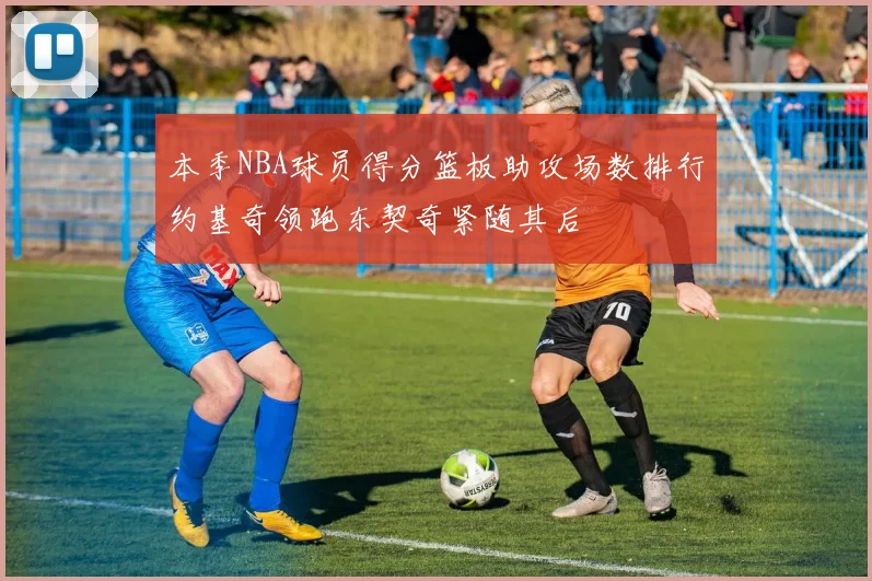 本季NBA球员得分篮板助攻场数排行约基奇领跑东契奇紧随其后