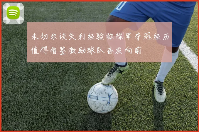 米切尔谈失利经验称绿军夺冠经历值得借鉴激励球队奋发向前